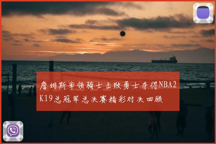 詹姆斯率领骑士击败勇士夺得NBA2K19总冠军总决赛精彩对决回顾