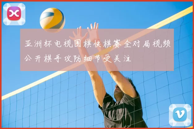 亚洲杯电视围棋快棋赛全对局视频公开棋手攻防细节受关注