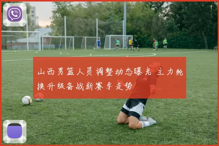 山西男篮人员调整动态曝光 主力轮换升级备战新赛季走势