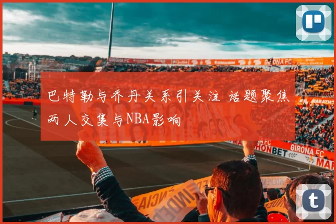 巴特勒与乔丹关系引关注 话题聚焦两人交集与NBA影响