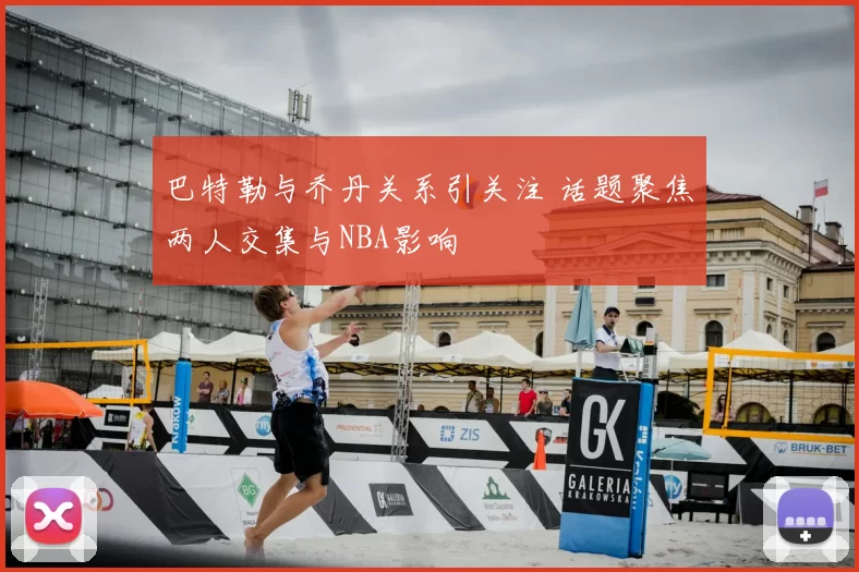 巴特勒与乔丹关系引关注 话题聚焦两人交集与NBA影响