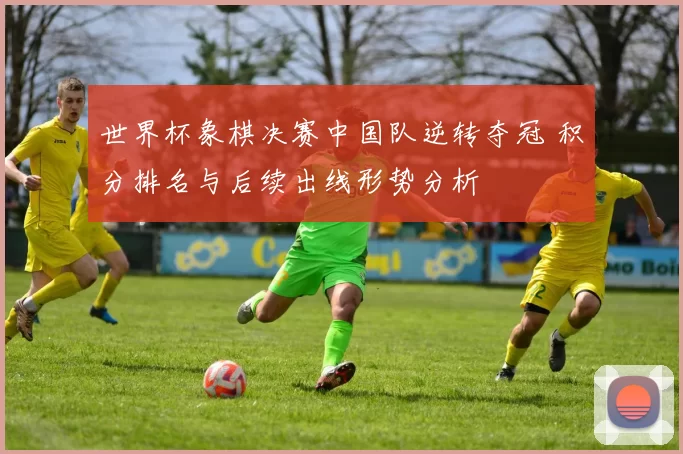 世界杯象棋决赛中国队逆转夺冠 积分排名与后续出线形势分析