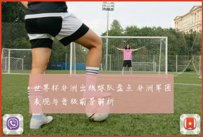 世界杯非洲出线球队盘点 非洲军团表现与晋级前景解析