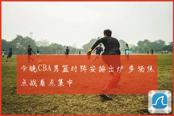 今晚CBA男篮对阵安排出炉 多场焦点战看点集中