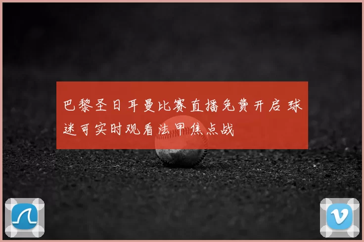 巴黎圣日耳曼比赛直播免费开启 球迷可实时观看法甲焦点战