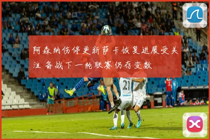 阿森纳伤停更新萨卡恢复进展受关注 备战下一轮联赛仍存变数