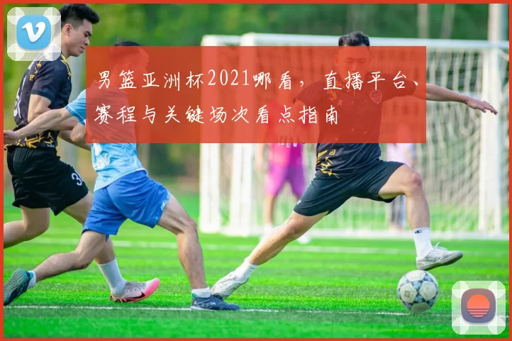 男篮亚洲杯2021哪看，直播平台、赛程与关键场次看点指南