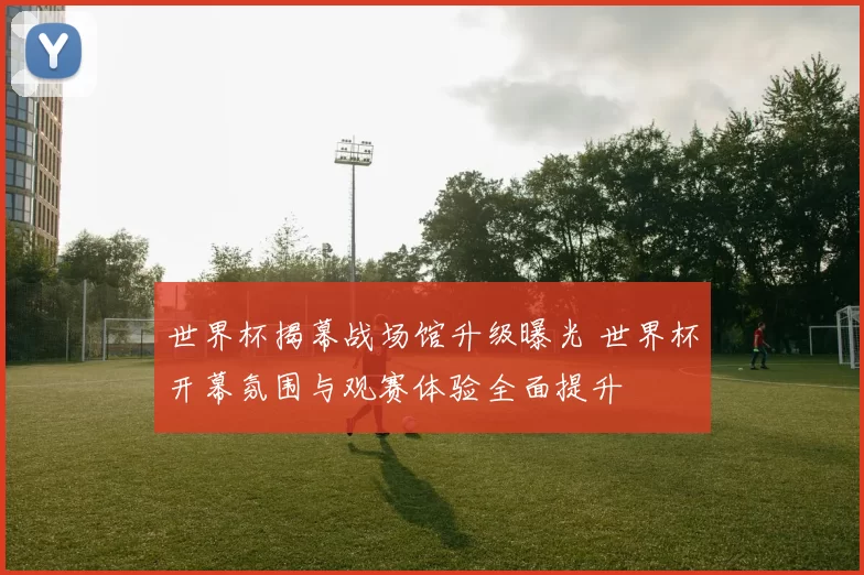 世界杯揭幕战场馆升级曝光 世界杯开幕氛围与观赛体验全面提升