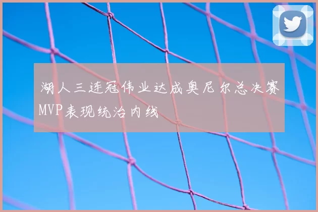 湖人三连冠伟业达成奥尼尔总决赛MVP表现统治内线