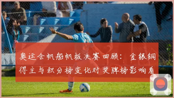 奥运会帆船帆板决赛回顾：金银铜得主与积分榜变化对奖牌榜影响看点