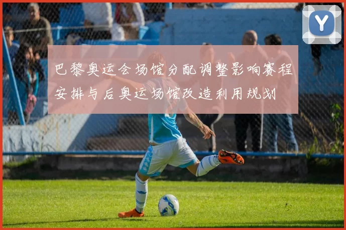 巴黎奥运会场馆分配调整影响赛程安排与后奥运场馆改造利用规划