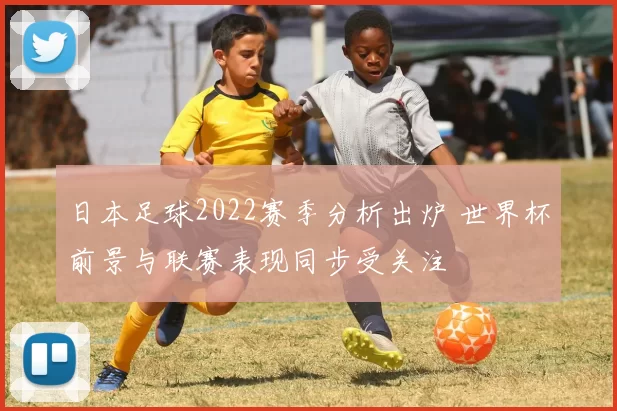 日本足球2022赛季分析出炉 世界杯前景与联赛表现同步受关注