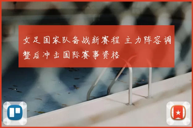 女足国家队备战新赛程 主力阵容调整后冲击国际赛事资格