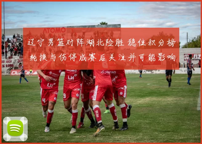 辽宁男篮对阵湖北险胜 稳住积分榜 轮换与伤停成赛后关注并可能影响季后赛