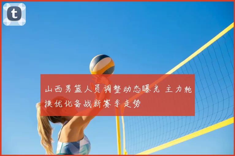 山西男篮人员调整动态曝光 主力轮换优化备战新赛季走势