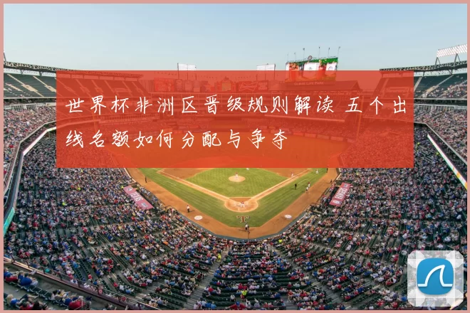 世界杯非洲区晋级规则解读 五个出线名额如何分配与争夺