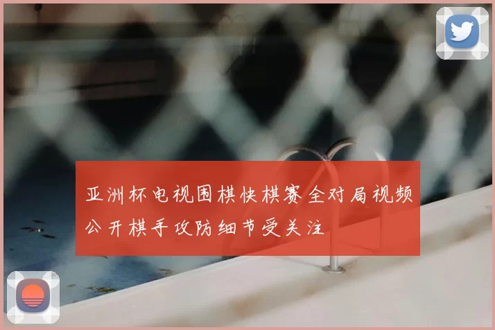 亚洲杯电视围棋快棋赛全对局视频公开棋手攻防细节受关注