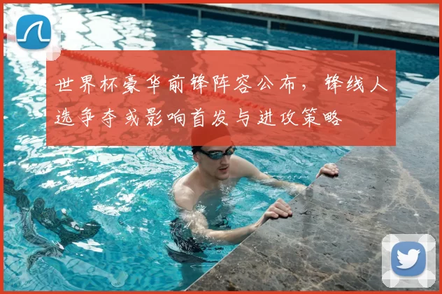 世界杯豪华前锋阵容公布，锋线人选争夺或影响首发与进攻策略