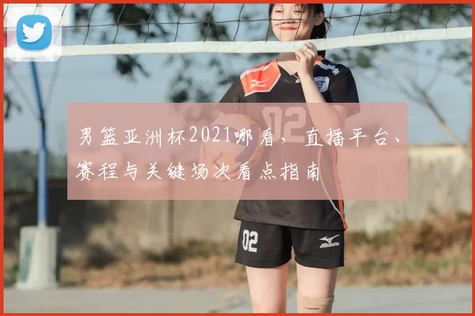男篮亚洲杯2021哪看，直播平台、赛程与关键场次看点指南