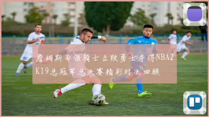 詹姆斯率领骑士击败勇士夺得NBA2K19总冠军总决赛精彩对决回顾