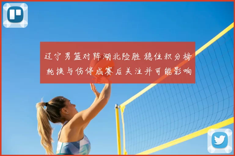 辽宁男篮对阵湖北险胜 稳住积分榜 轮换与伤停成赛后关注并可能影响季后赛