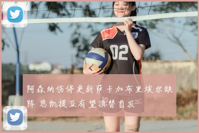 阿森纳伤停更新萨卡加布里埃尔缺阵 恩凯提亚有望顶替首发