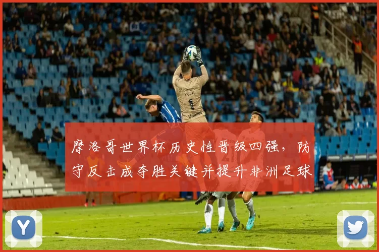 摩洛哥世界杯历史性晋级四强，防守反击成夺胜关键并提升非洲足球关注度