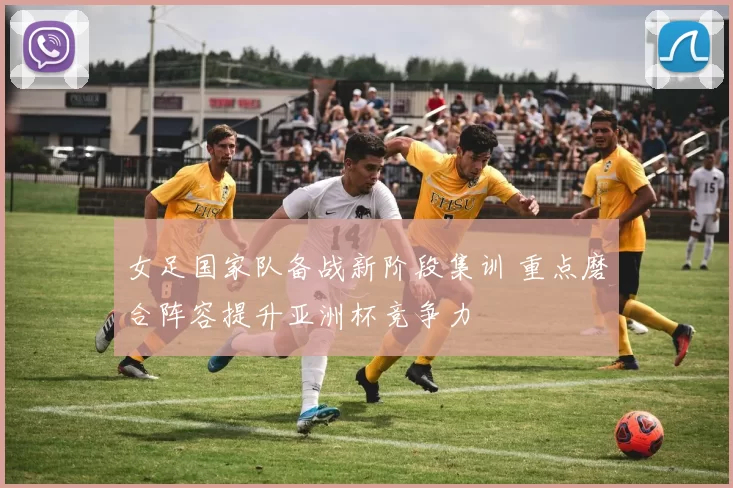 女足国家队备战新阶段集训 重点磨合阵容提升亚洲杯竞争力
