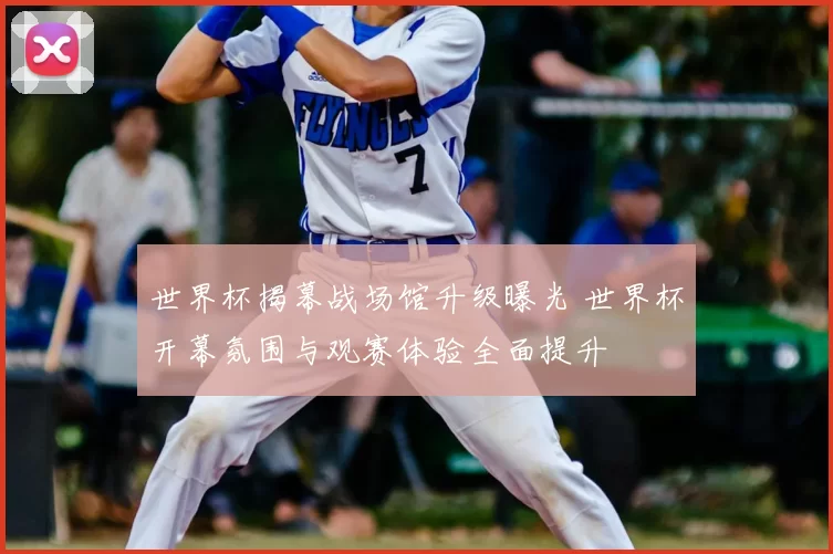 世界杯揭幕战场馆升级曝光 世界杯开幕氛围与观赛体验全面提升