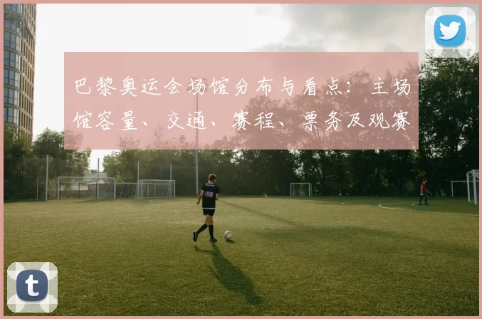 巴黎奥运会场馆分布与看点：主场馆容量、交通、赛程、票务及观赛影响