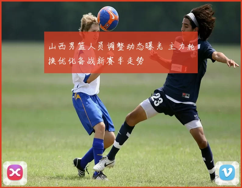 山西男篮人员调整动态曝光 主力轮换优化备战新赛季走势