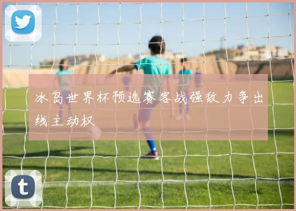 冰岛世界杯预选赛客战强敌力争出线主动权