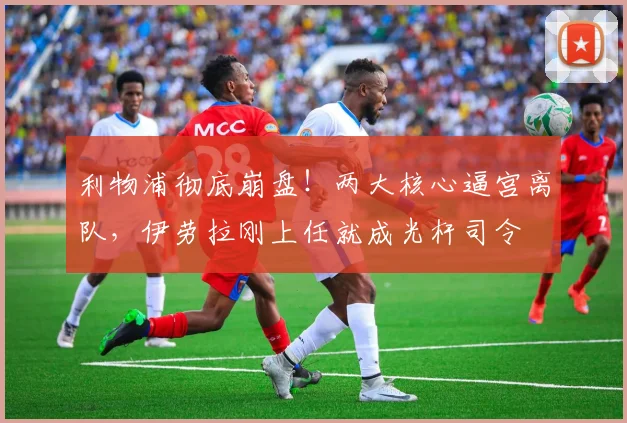 利物浦彻底崩盘!两大核心逼宫离队,伊劳拉刚上任就成光杆司令
