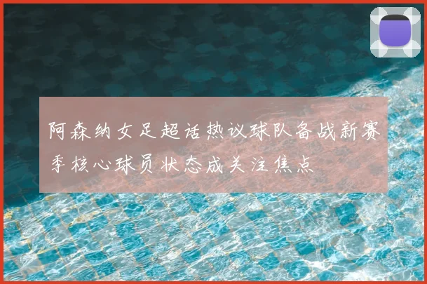 阿森纳女足超话热议球队备战新赛季核心球员状态成关注焦点