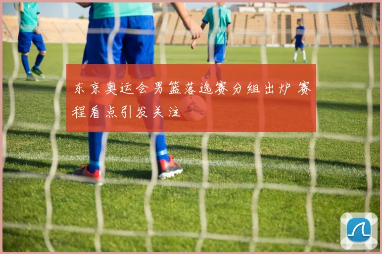 东京奥运会男篮落选赛分组出炉 赛程看点引发关注